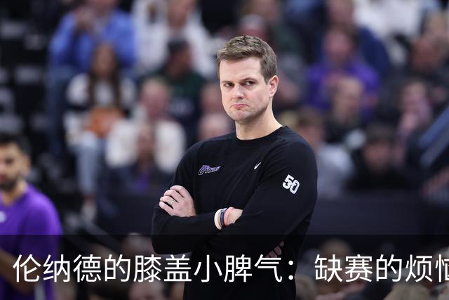 伦纳德的膝盖小脾气：缺赛的烦恼与复出的期待